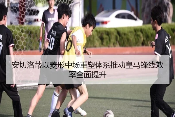 安切洛蒂以菱形中场重塑体系推动皇马锋线效率全面提升