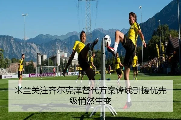米兰关注齐尔克泽替代方案锋线引援优先级悄然生变